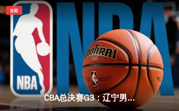 CBA总决赛G3：辽宁男篮逆转广东，总分2-1领先，赵继伟关键三分定乾坤