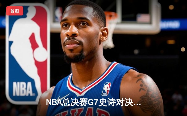 NBA总决赛G7史诗对决：凯尔特人加时逆转勇士夺第18冠